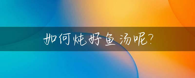 如何炖好鱼汤呢?_如何炖鱼汤鲜美不腥气