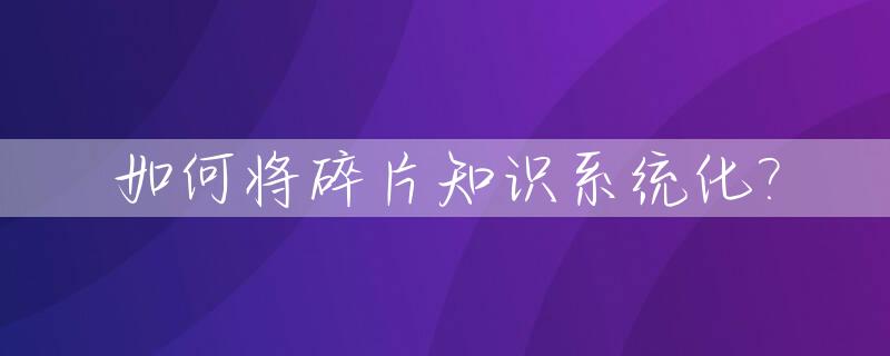 如何将碎片知识系统化?_将碎片化的知识