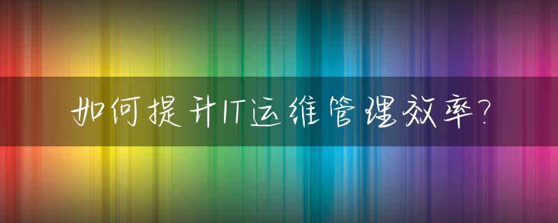 如何提升IT运维管理效率?_如何提升运维能力