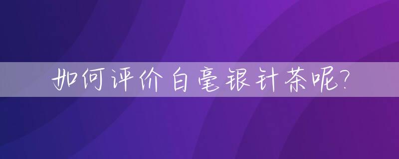 如何评价白毫银针茶呢?_白毫银针茶叶怎么样