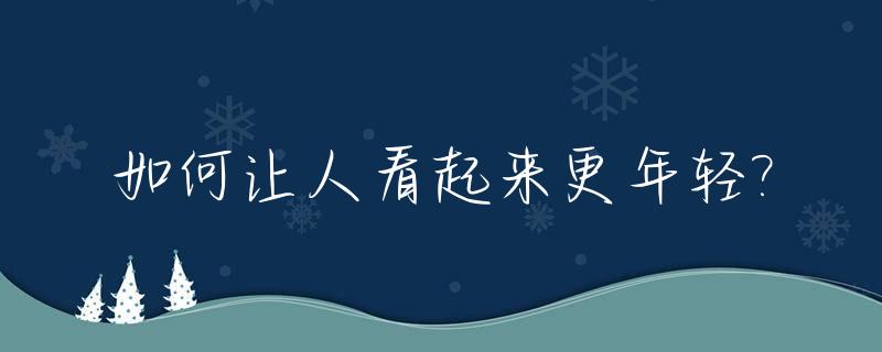 如何让人看起来更年轻?_如何让自己看起来更年轻有气质