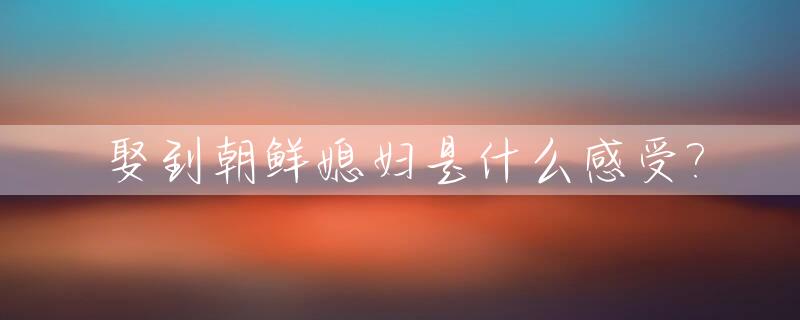 娶到朝鲜媳妇是什么感受?_娶朝鲜女人需要什么条件