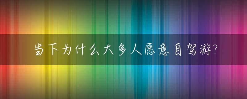 当下为什么大多人愿意自驾游?_自驾游成本高又累,为什么人们还要自驾游?
