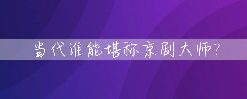 当代谁能堪称京剧大师?_我国当代的京剧大师具有代表性的人物是谁?