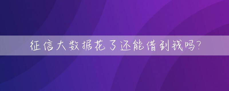 征信大数据花了还能借到钱吗?_征信大数据花了还能借到钱吗知乎