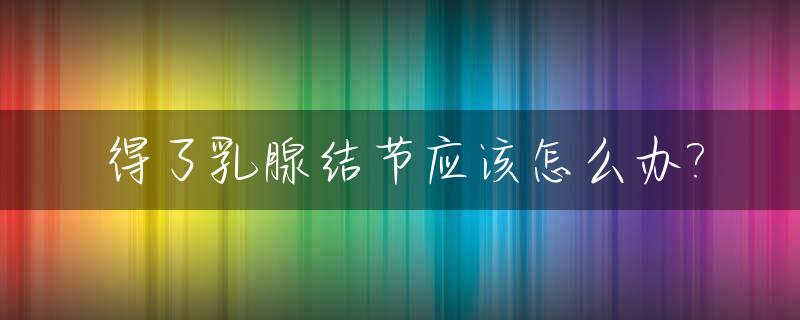 得了乳腺结节应该怎么办?_有乳腺结节怎么消除?