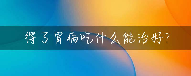得了胃病吃什么能治好?_得了胃病吃什么能治好的快