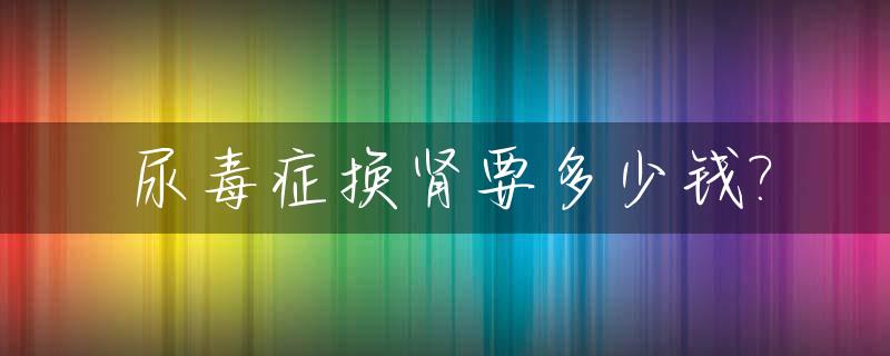 尿毒症换肾要多少钱?_尿毒症换肾后期治疗多少费用