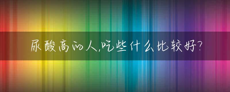 尿酸高的人,吃些什么比较好?_尿酸高的人吃什么呀