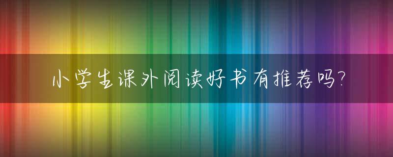 小学生课外阅读好书有推荐吗?_小学生课外阅读好书有推荐吗初中