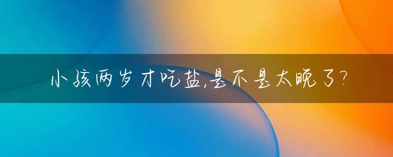 小孩两岁才吃盐,是不是太晚了?_小孩两岁才吃盐,是不是太晚了呀