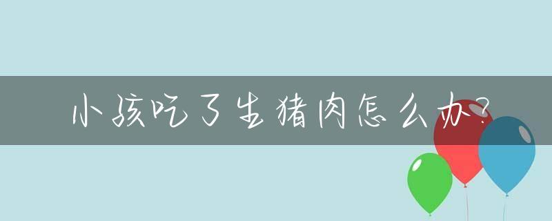 小孩吃了生猪肉怎么办?_小孩误吃一点生猪肉没事吗