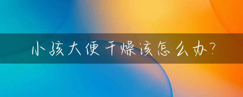小孩大便干燥该怎么办?_小孩大便干燥拉羊屎蛋怎么回事