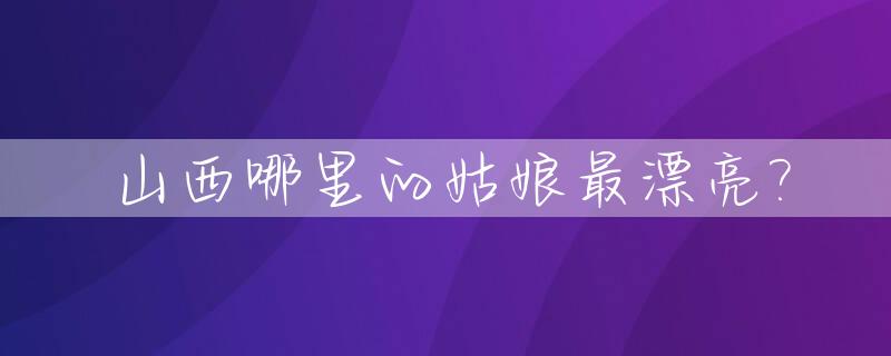 山西哪里的姑娘最漂亮?_山西姑娘漂亮吗