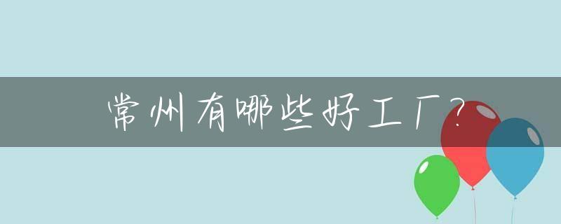 常州有哪些好工厂?_常州有哪些好工厂企业