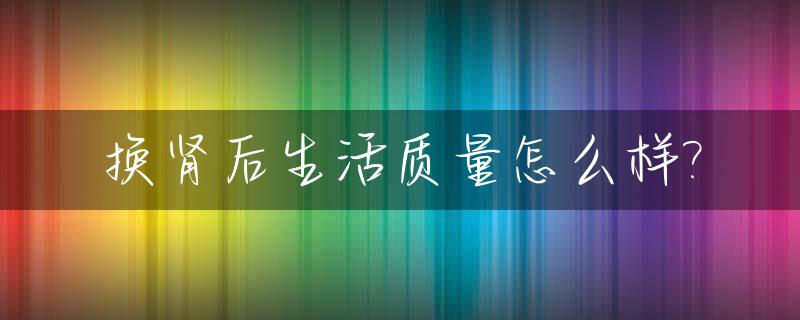 换肾后生活质量怎么样?_换肾后身体状况怎么样?