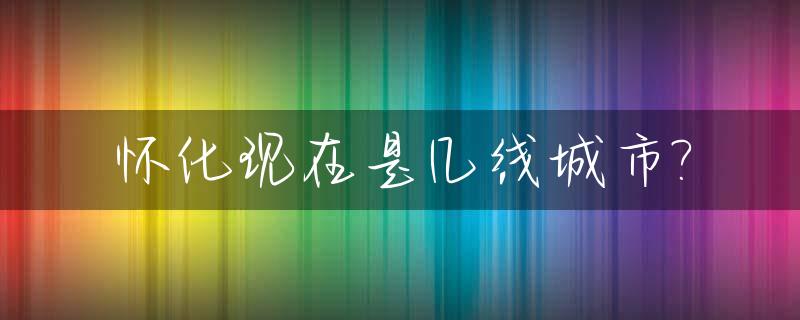 怀化现在是几线城市?_怀化属于几线城市啊
