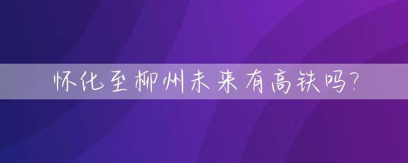 怀化至柳州未来有高铁吗?_怀化至柳州未来有高铁吗今天