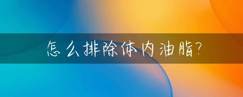 怎么排除体内油脂?_怎么排除体内油脂的毒素