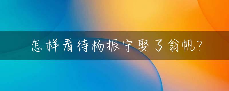 怎样看待杨振宁娶了翁帆?_杨振宁娶翁帆是哪一年