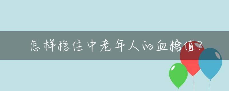 怎样稳住中老年人的血糖值?_中老年人的血糖值标准是多少