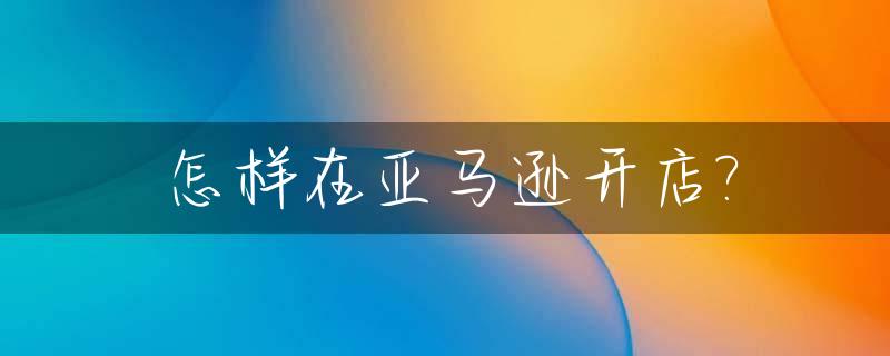 怎样在亚马逊开店?_如何亚马逊开店,需要多少钱