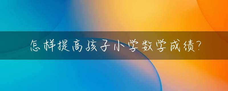 怎样提高孩子小学数学成绩?_怎样提高孩子小学数学成绩的方法