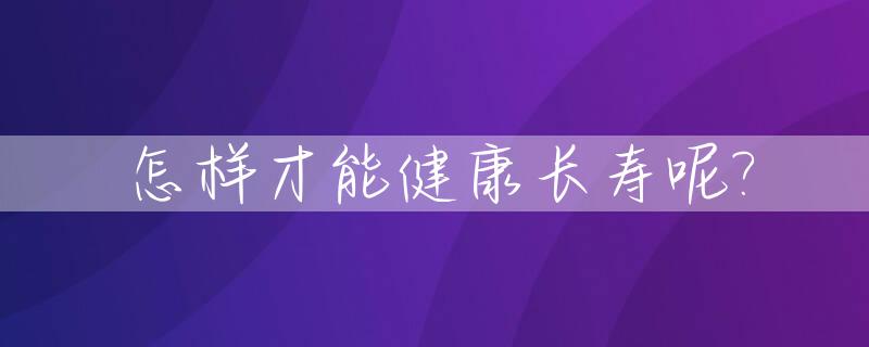 怎样才能健康长寿呢?_怎样才能健康长寿呢女生
