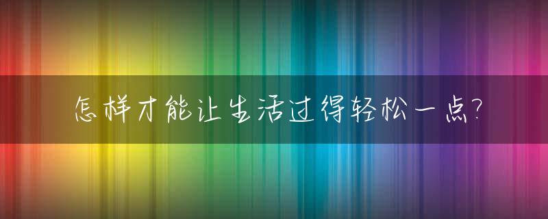 怎样才能让生活过得轻松一点?_如何让生活变得轻松