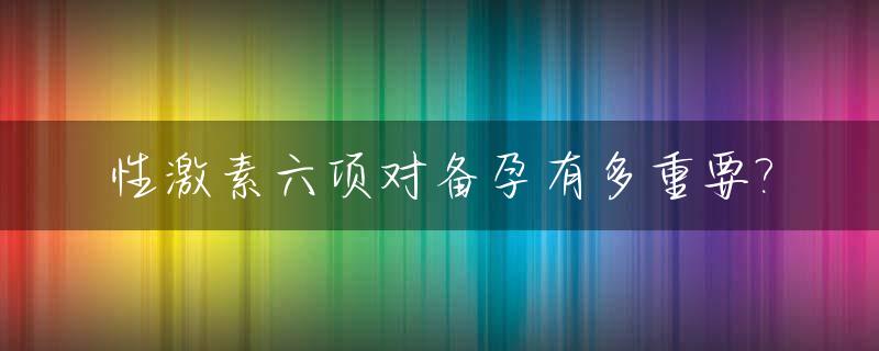 性激素六项对备孕有多重要?_性激素六项检查对备孕有没有作用