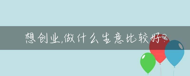 想创业,做什么生意比较好?_想创业,做什么生意比较好一点