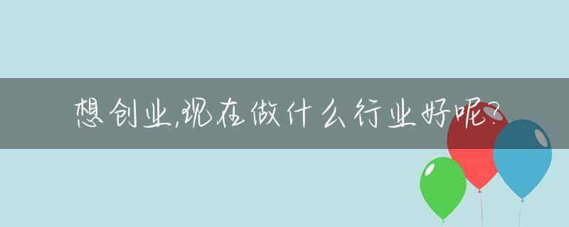 想创业,现在做什么行业好呢?_现在想创业干什么好