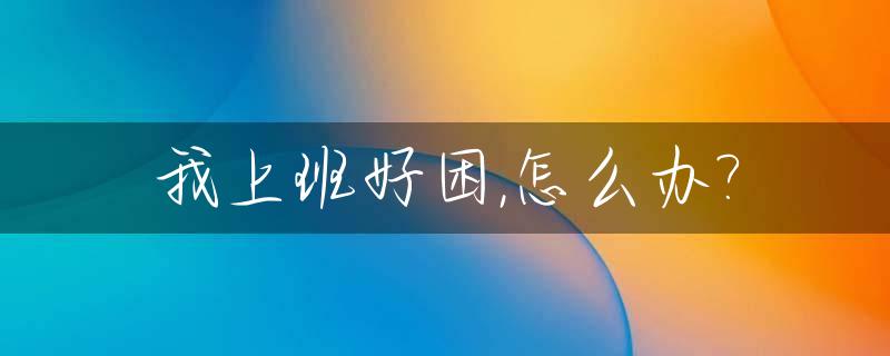 我上班好困,怎么办?_上班时很困怎么办