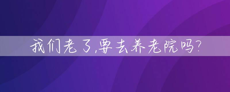 我们老了,要去养老院吗?_我们老了,要去养老院吗英文