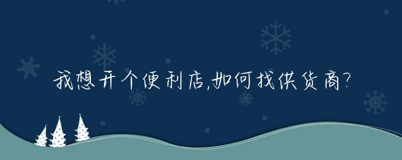 我想开个便利店,如何找供货商?_想开个便利店进货渠道