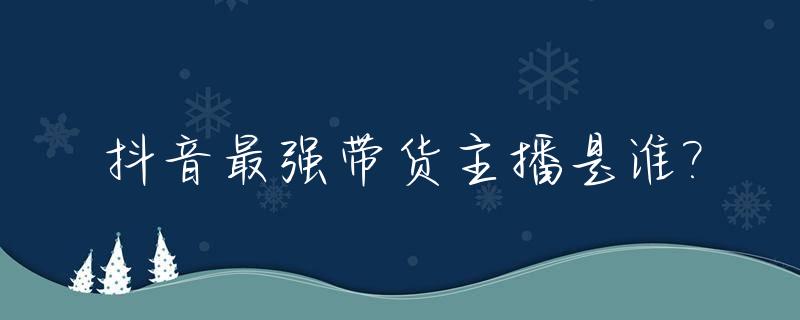 抖音最强带货主播是谁?_抖音最牛的带货主播