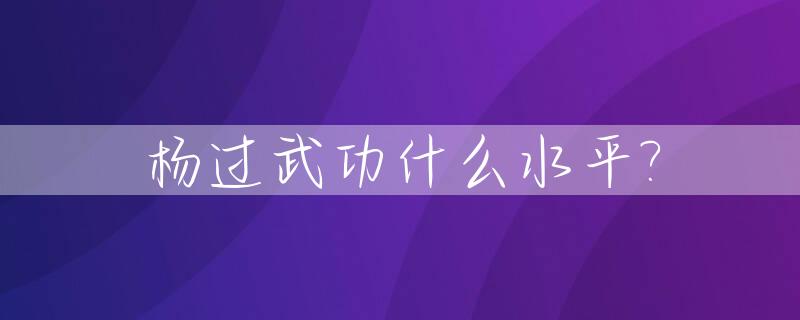 杨过武功什么水平?_杨过武功什么水平 金庸小说