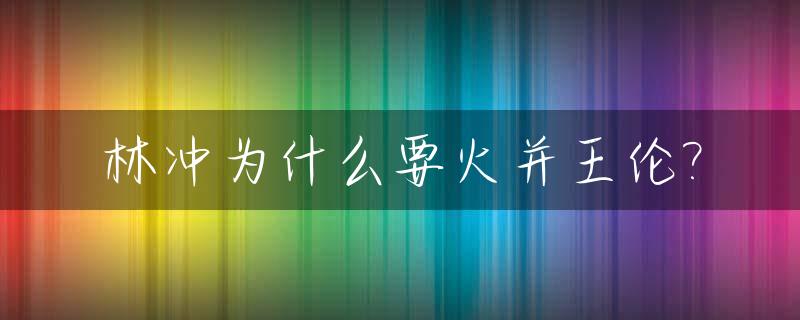 林冲为什么要火并王伦?_林冲火并王伦的主要原因