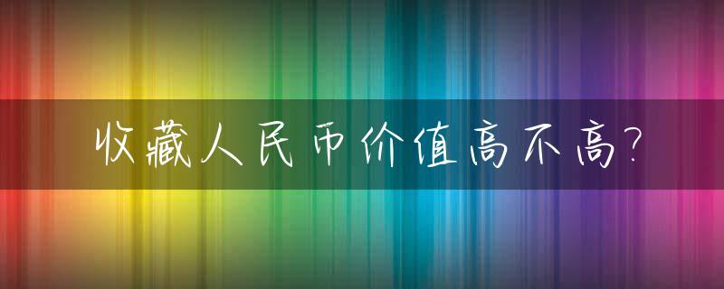 收藏人民币价值高不高?_收藏人民币价值高不高的原因