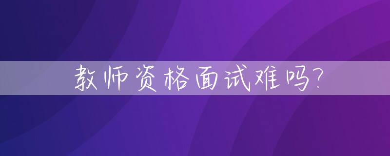 教师资格面试难吗?_教师资格面试难度大吗