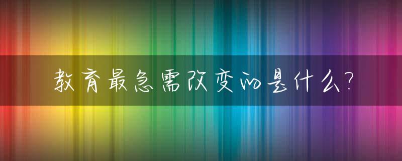 教育最急需改变的是什么?_教育最大问题
