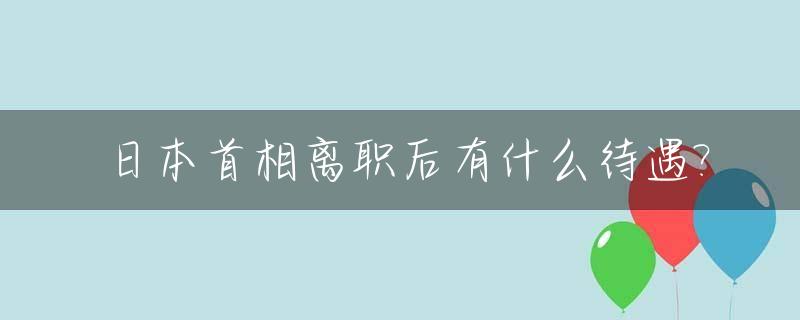 日本首相离职后有什么待遇?_日本首相辞职后谁继任