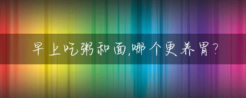 早上吃粥和面,哪个更养胃?_早上吃粥和面,哪个更养胃一点