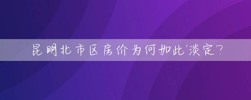 昆明北市区房价为何如此'淡定'?_昆明北市区的房子值得投资吗
