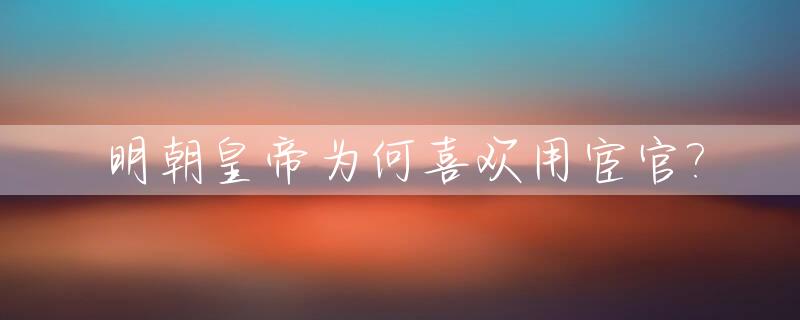 明朝皇帝为何喜欢用宦官?_为什么明代宦官泛滥成灾