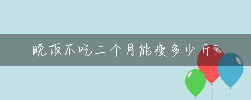 晚饭不吃二个月能瘦多少斤?_不吃晚饭二个月可以瘦多少斤