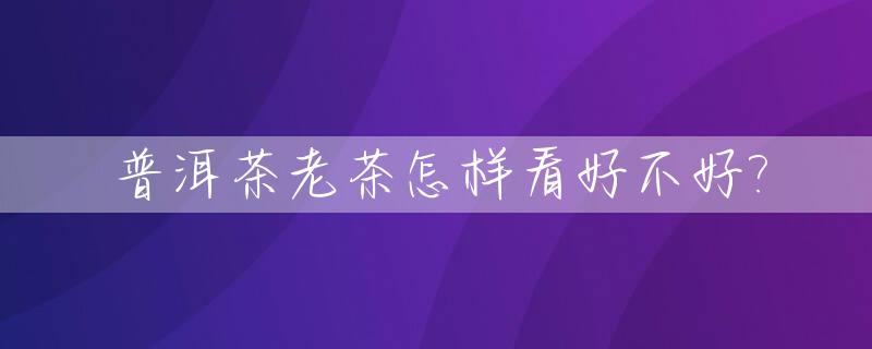 普洱茶老茶怎样看好不好?_普洱老茶品鉴