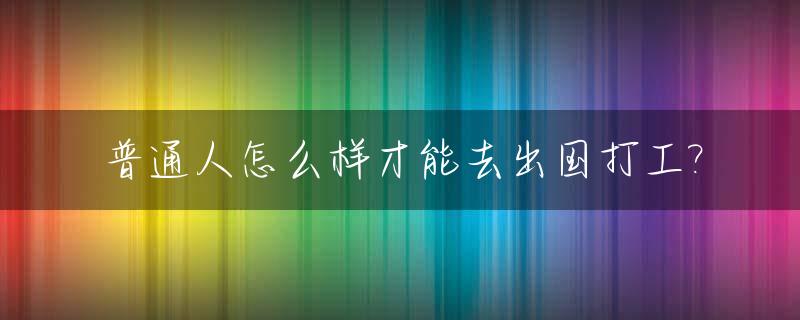 普通人怎么样才能去出国打工?_普通人怎么才能出国留学