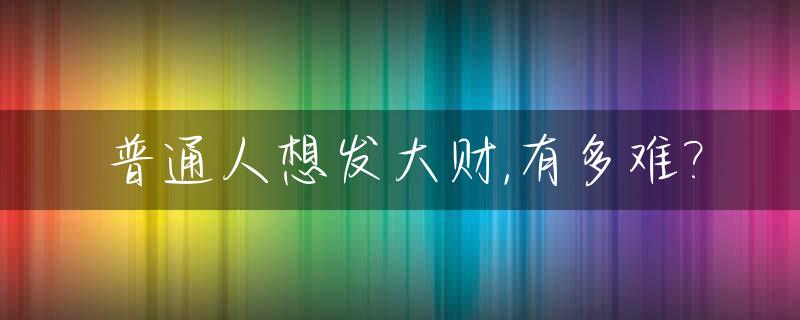 普通人想发大财,有多难?_普通人怎么能发财