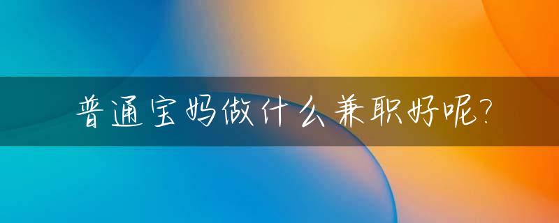 普通宝妈做什么兼职好呢?_请问宝妈做什么兼职安全可靠